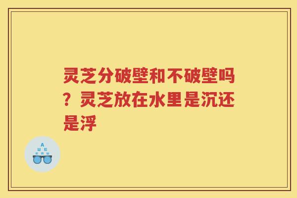 灵芝分破壁和不破壁吗?灵芝放在水里是沉还是浮 灵芝分破壁和不破壁吗?灵芝放在水里是沉还是浮