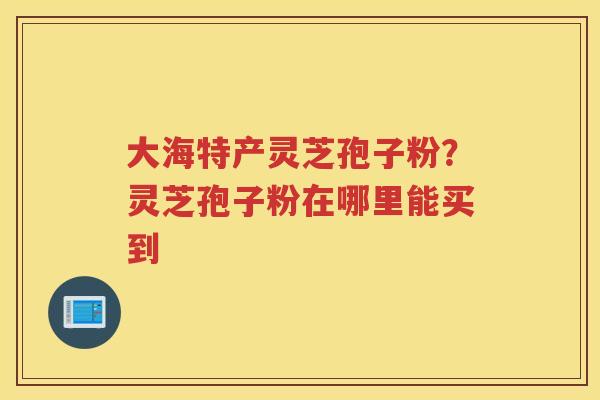 大海特产灵芝孢子粉?灵芝孢子粉在哪里能买到 大海特产灵芝孢子粉?灵芝孢子粉在哪里能买到