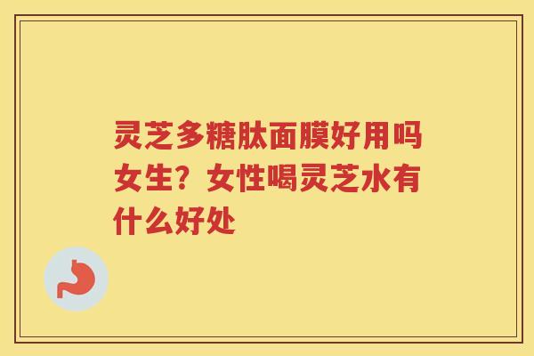 灵芝多糖肽面膜好用吗女生?女性喝灵芝水有什么好处 灵芝多糖肽面膜好用吗女生?女性喝灵芝水有什么好处