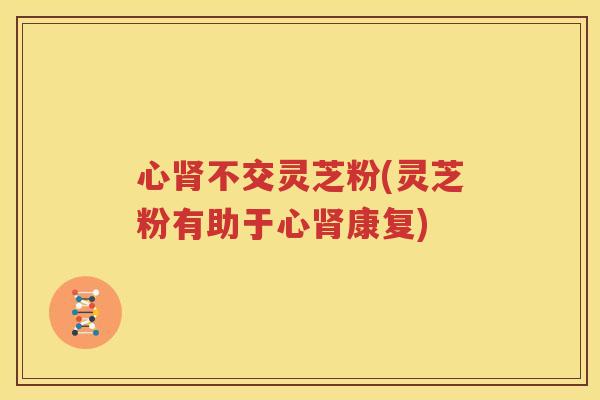 心不交灵芝粉(灵芝粉有助于心康复)