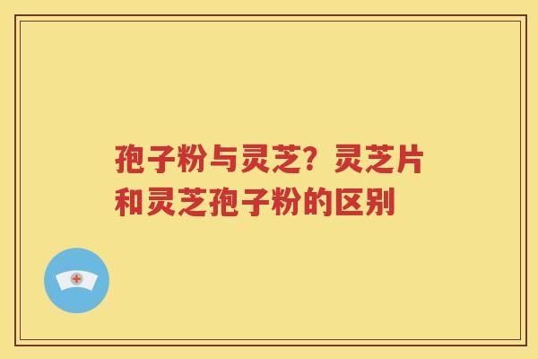 孢子粉与灵芝？灵芝片和灵芝孢子粉的区别