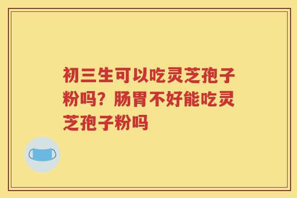 初三生可以吃灵芝孢子粉吗?肠胃不好能吃灵芝孢子粉吗 初三生可以吃灵芝孢子粉吗?肠胃不好能吃灵芝孢子粉吗