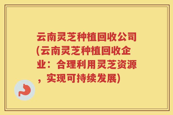 云南灵芝种植回收公司(云南灵芝种植回收企业：合理利用灵芝资源，实现可持续发展)