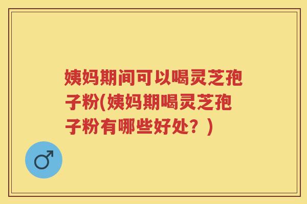 姨妈期间可以喝灵芝孢子粉(姨妈期喝灵芝孢子粉有哪些好处？)