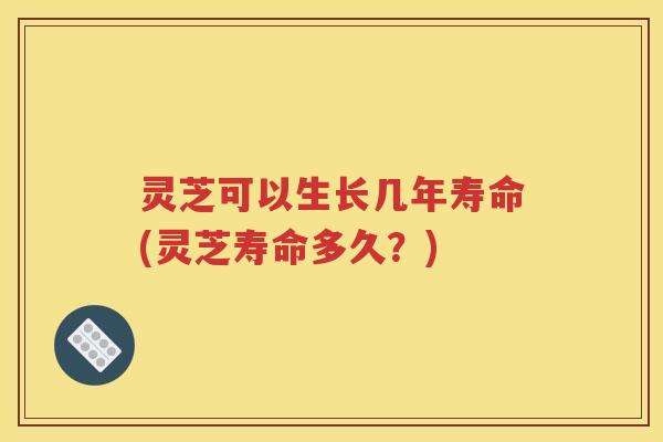 灵芝可以生长几年寿命(灵芝寿命多久?) 灵芝可以生长几年寿命(灵芝寿命多久?)