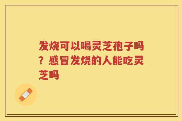 发烧可以喝灵芝孢子吗？发烧的人能吃灵芝吗