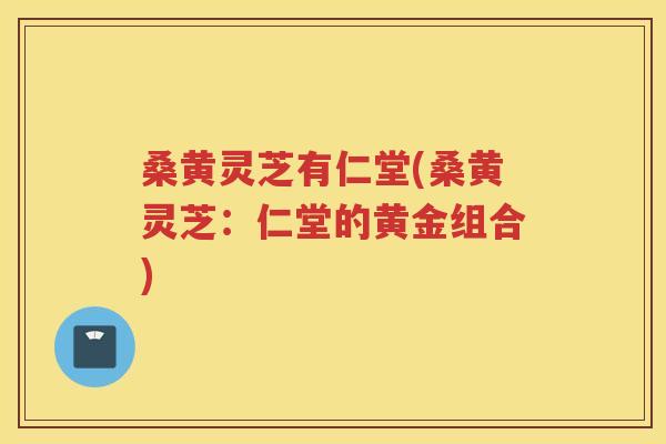 桑黄灵芝有仁堂(桑黄灵芝：仁堂的黄金组合)
