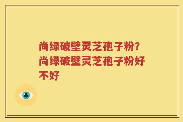 尚绿破壁灵芝孢子粉？尚绿破壁灵芝孢子粉好不好