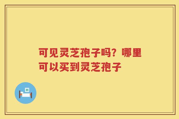 可见灵芝孢子吗?哪里可以买到灵芝孢子 可见灵芝孢子吗?哪里可以买到灵芝孢子