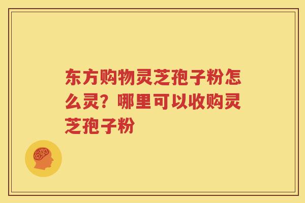 东方购物灵芝孢子粉怎么灵？哪里可以收购灵芝孢子粉