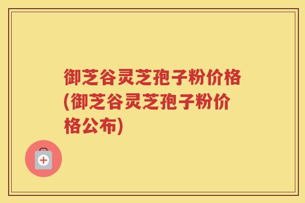 御芝谷灵芝孢子粉价格(御芝谷灵芝孢子粉价格公布)