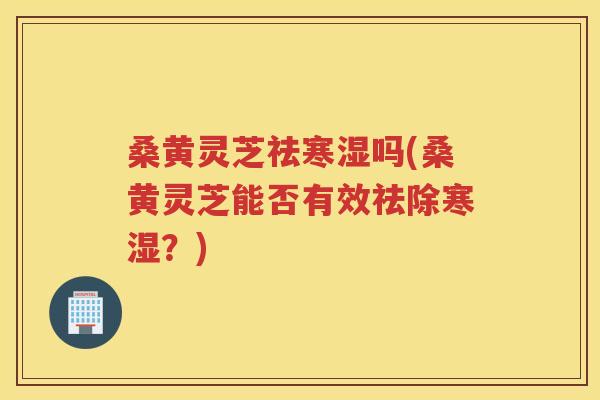 桑黄灵芝祛寒湿吗(桑黄灵芝能否有效祛除寒湿？)
