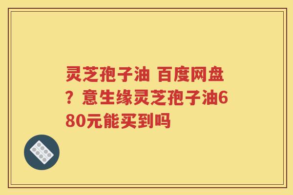 灵芝孢子油 百度网盘？意生缘灵芝孢子油680元能买到吗