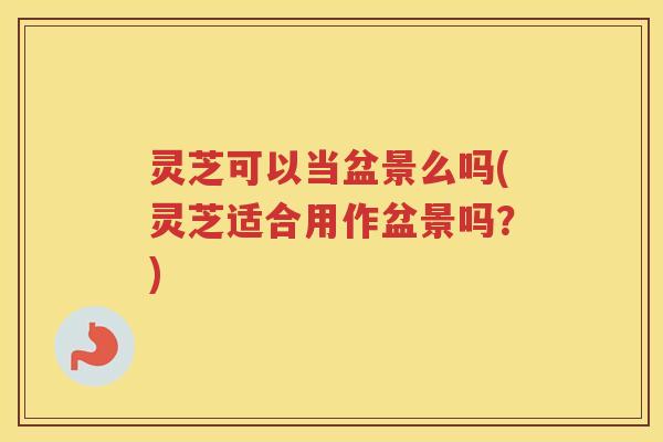 灵芝可以当盆景么吗(灵芝适合用作盆景吗?) 灵芝可以当盆景么吗(灵芝适合用作盆景吗?)