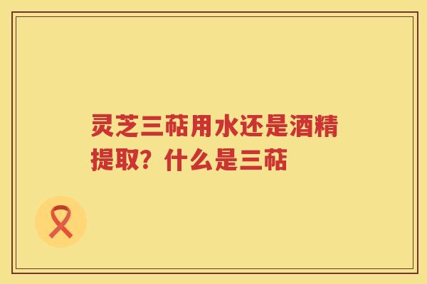 灵芝三萜用水还是酒精提取？什么是三萜