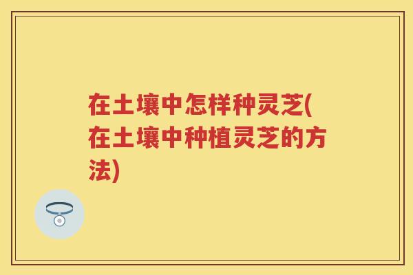 在土壤中怎样种灵芝(在土壤中种植灵芝的方法)