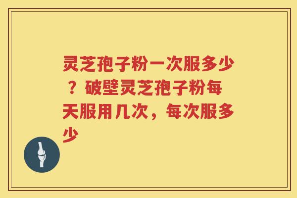 灵芝孢子粉一次服多少 ？破壁灵芝孢子粉每天服用几次，每次服多少