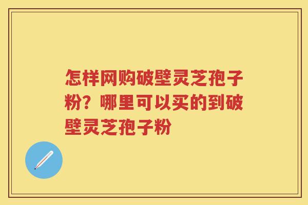 怎样网购破壁灵芝孢子粉？哪里可以买的到破壁灵芝孢子粉