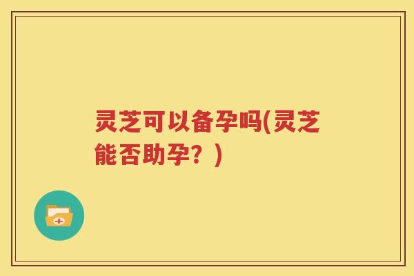 灵芝可以备孕吗(灵芝能否助孕?) 灵芝可以备孕吗(灵芝能否助孕?)