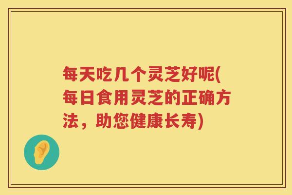每天吃几个灵芝好呢(每日食用灵芝的正确方法，助您健康长寿)