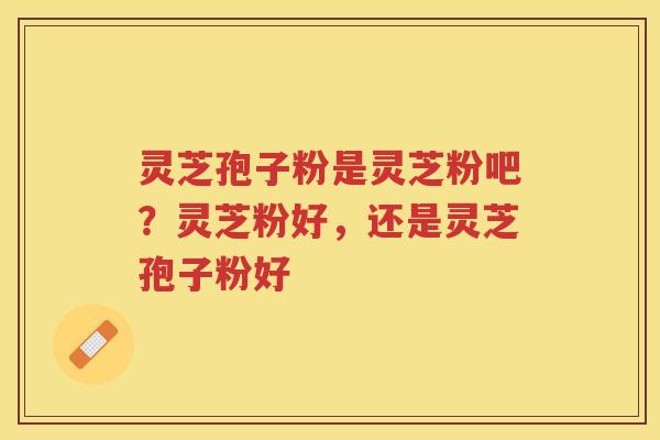 灵芝孢子粉是灵芝粉吧？灵芝粉好，还是灵芝孢子粉好