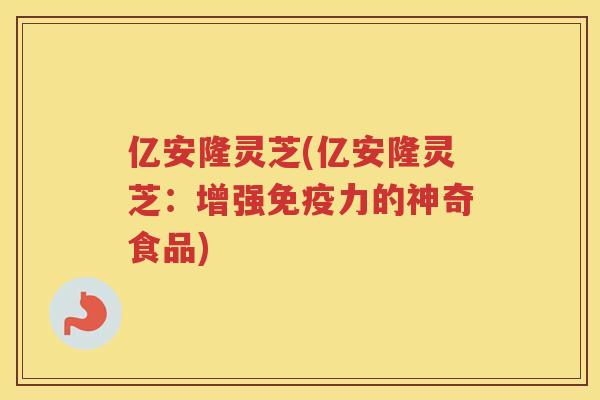 亿安隆灵芝(亿安隆灵芝:增强免疫力的神奇食品) 亿安隆灵芝(亿安隆灵芝:增强免疫力的神奇食品)