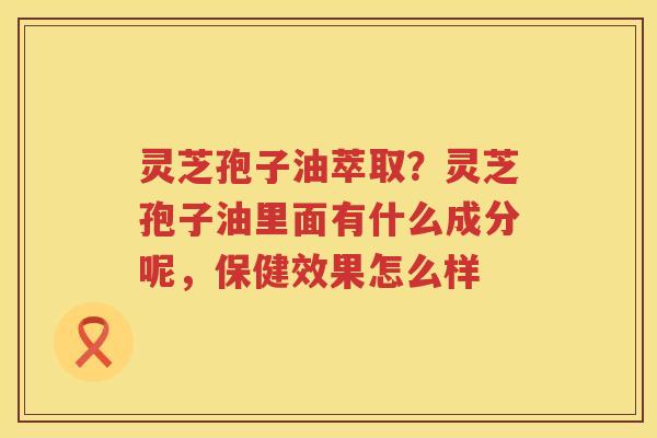 灵芝孢子油萃取?灵芝孢子油里面有什么成分呢,保健效果怎么样 灵芝孢子油萃取?灵芝孢子油里面有什么成分呢,保健效果怎么样