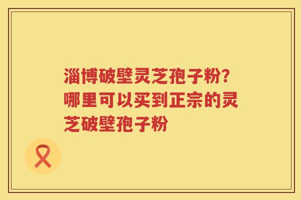 淄博破壁灵芝孢子粉？哪里可以买到正宗的灵芝破壁孢子粉