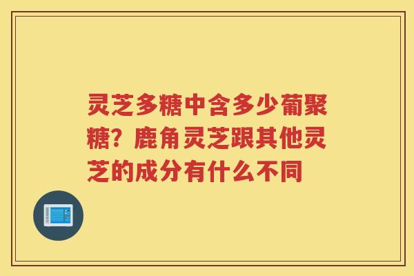 灵芝多糖中含多少葡聚糖？鹿角灵芝跟其他灵芝的成分有什么不同