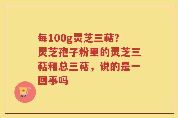 每100g灵芝三萜？灵芝孢子粉里的灵芝三萜和总三萜，说的是一回事吗