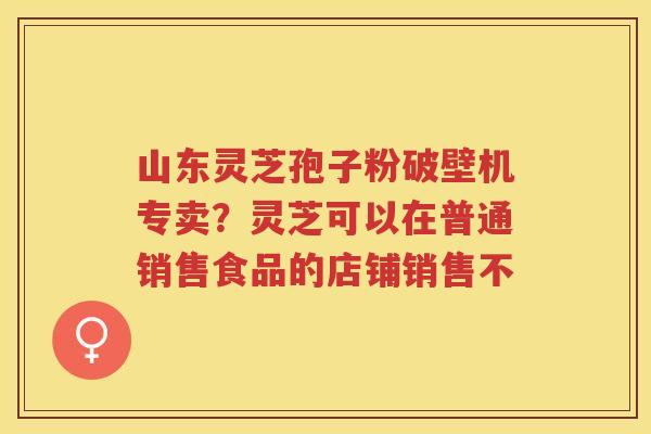 山东灵芝孢子粉破壁机专卖？灵芝可以在普通销售食品的店铺销售不