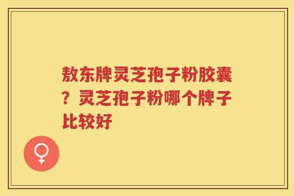 敖东牌灵芝孢子粉胶囊？灵芝孢子粉哪个牌子比较好