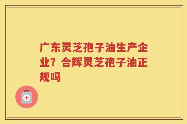 广东灵芝孢子油生产企业？合辉灵芝孢子油正规吗