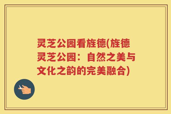 灵芝公园看旌德(旌德灵芝公园：自然之美与文化之韵的完美融合)