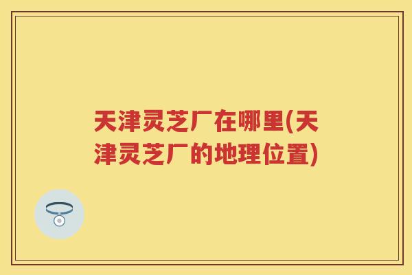 天津灵芝厂在哪里(天津灵芝厂的地理位置)
