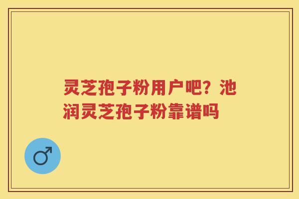 灵芝孢子粉用户吧？池润灵芝孢子粉靠谱吗