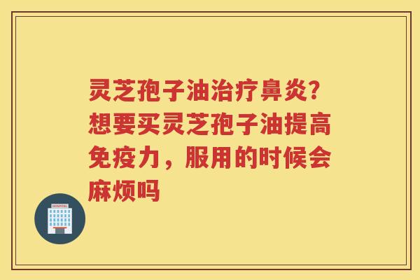 灵芝孢子油？想要买灵芝孢子油提高免疫力，服用的时候会麻烦吗
