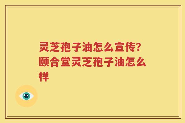 灵芝孢子油怎么宣传？颐合堂灵芝孢子油怎么样