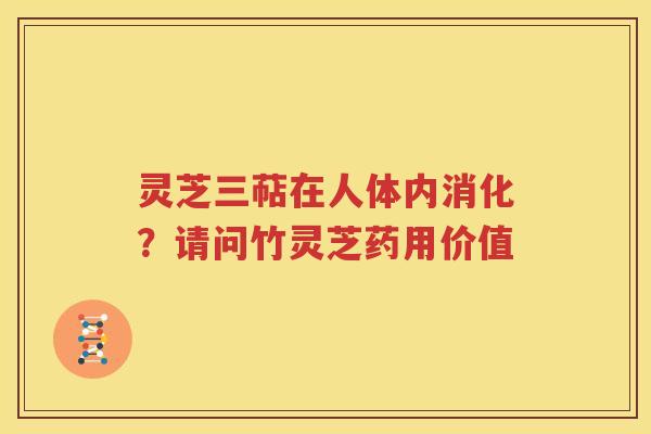 灵芝三萜在人体内消化？请问竹灵芝药用价值