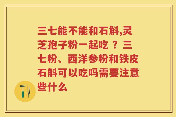三七能不能和石斛,灵芝孢子粉一起吃 ？三七粉、西洋参粉和铁皮石斛可以吃吗需要注意些什么