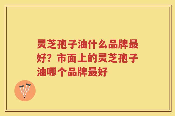 灵芝孢子油什么品牌好？市面上的灵芝孢子油哪个品牌好