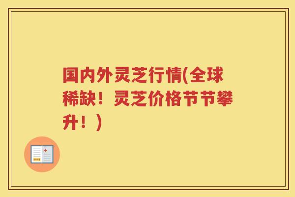 国内外灵芝行情(全球稀缺!灵芝价格节节攀升!) 国内外灵芝行情(全球稀缺!灵芝价格节节攀升!)