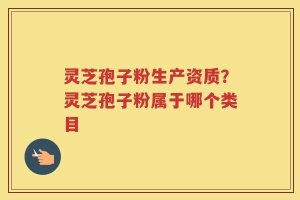 灵芝孢子粉生产资质？灵芝孢子粉属于哪个类目
