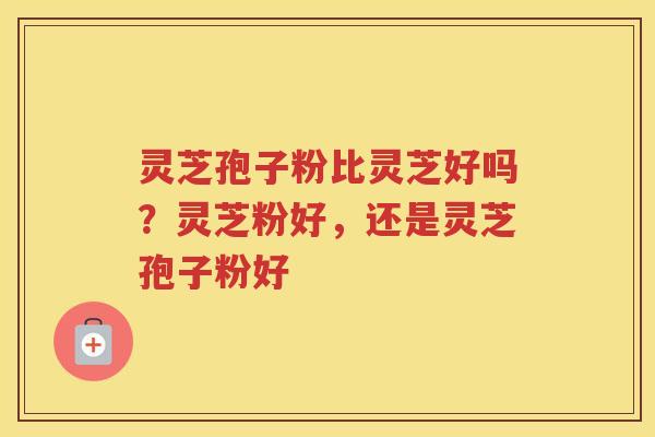 灵芝孢子粉比灵芝好吗？灵芝粉好，还是灵芝孢子粉好
