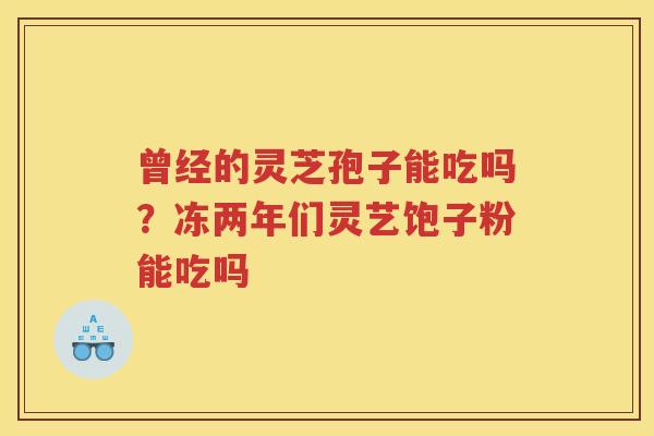 曾经的灵芝孢子能吃吗？冻两年们灵艺饱子粉能吃吗