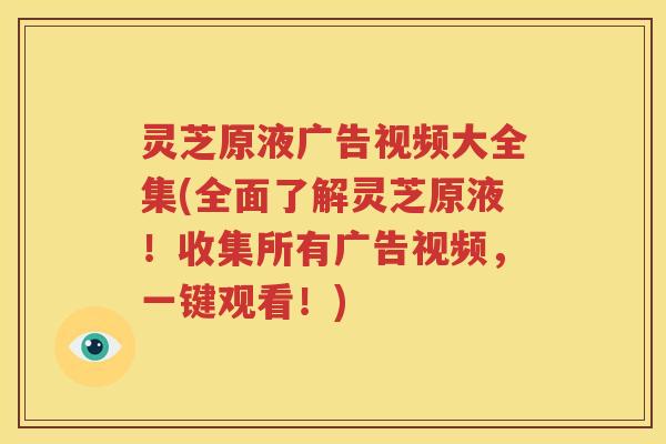 灵芝原液广告视频大全集(全面了解灵芝原液！收集所有广告视频，一键观看！)