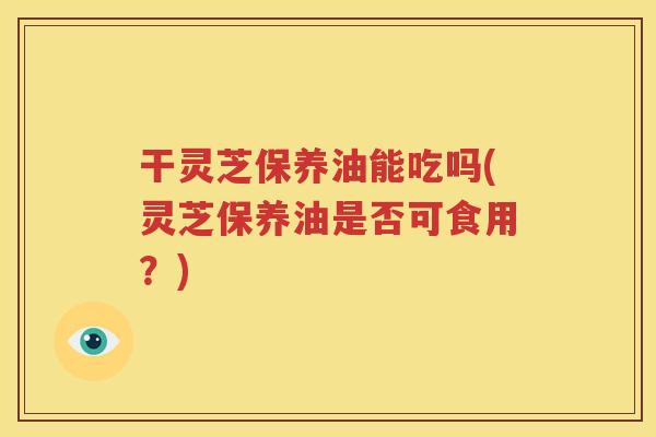 干灵芝保养油能吃吗(灵芝保养油是否可食用？)