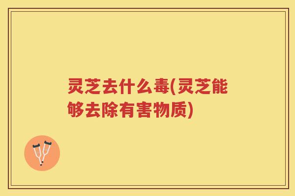 灵芝去什么毒(灵芝能够去除有害物质)