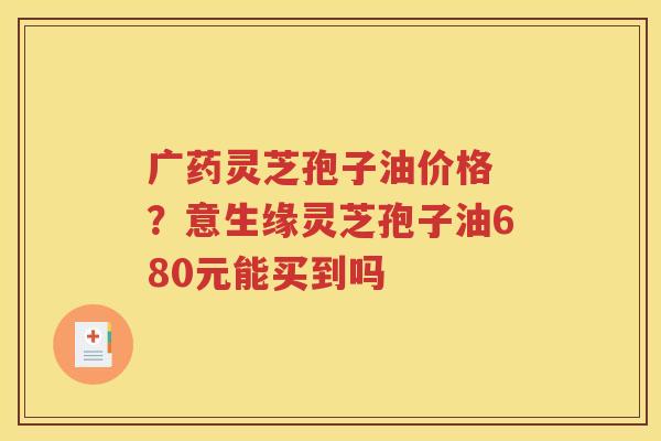 广药灵芝孢子油价格 ?意生缘灵芝孢子油680元能买到吗 广药灵芝孢子油价格 ?意生缘灵芝孢子油680元能买到吗