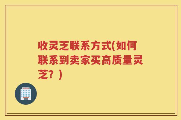 收灵芝联系方式(如何联系到卖家买高质量灵芝？)